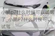 小鹏p7什么时候可以试驾了_小鹏P7什么时候可以试驾