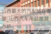 山西最大的汽配城在哪里_山西汽车用品批发市场