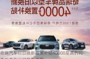 奇瑞汽车以旧换新政策补贴40000是真的吗-奇瑞汽车以旧换新政策