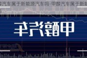 甲醇汽车属于新能源汽车吗-甲醇汽车属于新能源汽车吗