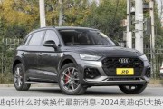 奥迪q5l什么时候换代最新消息-2024奥迪q5l大换代