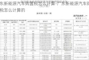 广东新能源汽车购置税怎么计算-广东新能源汽车购置税怎么计算的