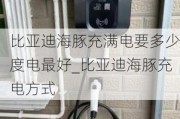 比亚迪海豚充满电要多少度电最好_比亚迪海豚充电方式