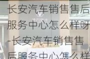 长安汽车销售售后服务中心怎么样呀-长安汽车销售售后服务中心怎么样