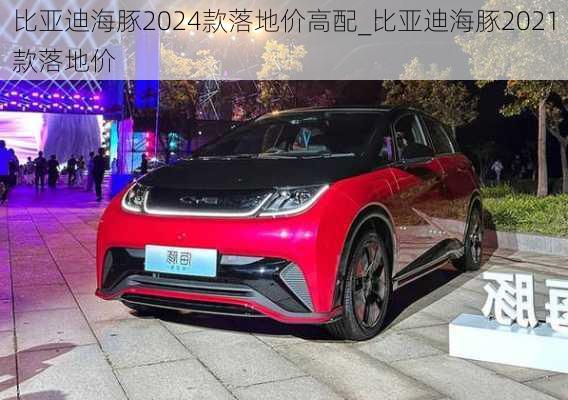 比亚迪海豚2024款落地价高配_比亚迪海豚2021款落地价