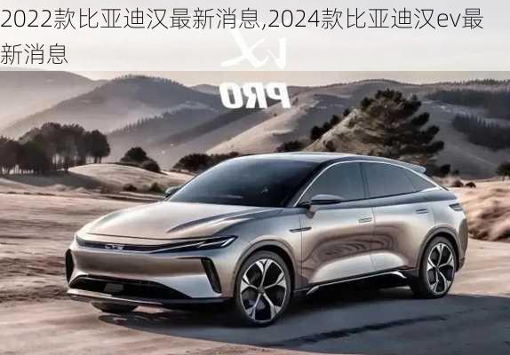 2022款比亚迪汉最新消息,2024款比亚迪汉ev最新消息