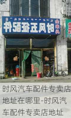 时风汽车配件专卖店地址在哪里-时风汽车配件专卖店地址