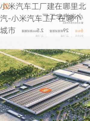 小米汽车工厂建在哪里北汽-小米汽车工厂在哪个城市