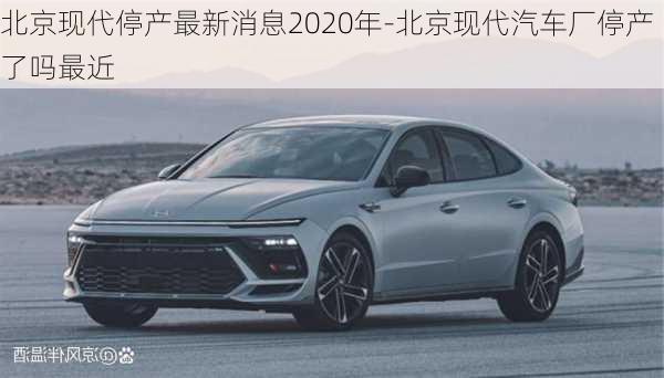 北京现代停产最新消息2020年-北京现代汽车厂停产了吗最近